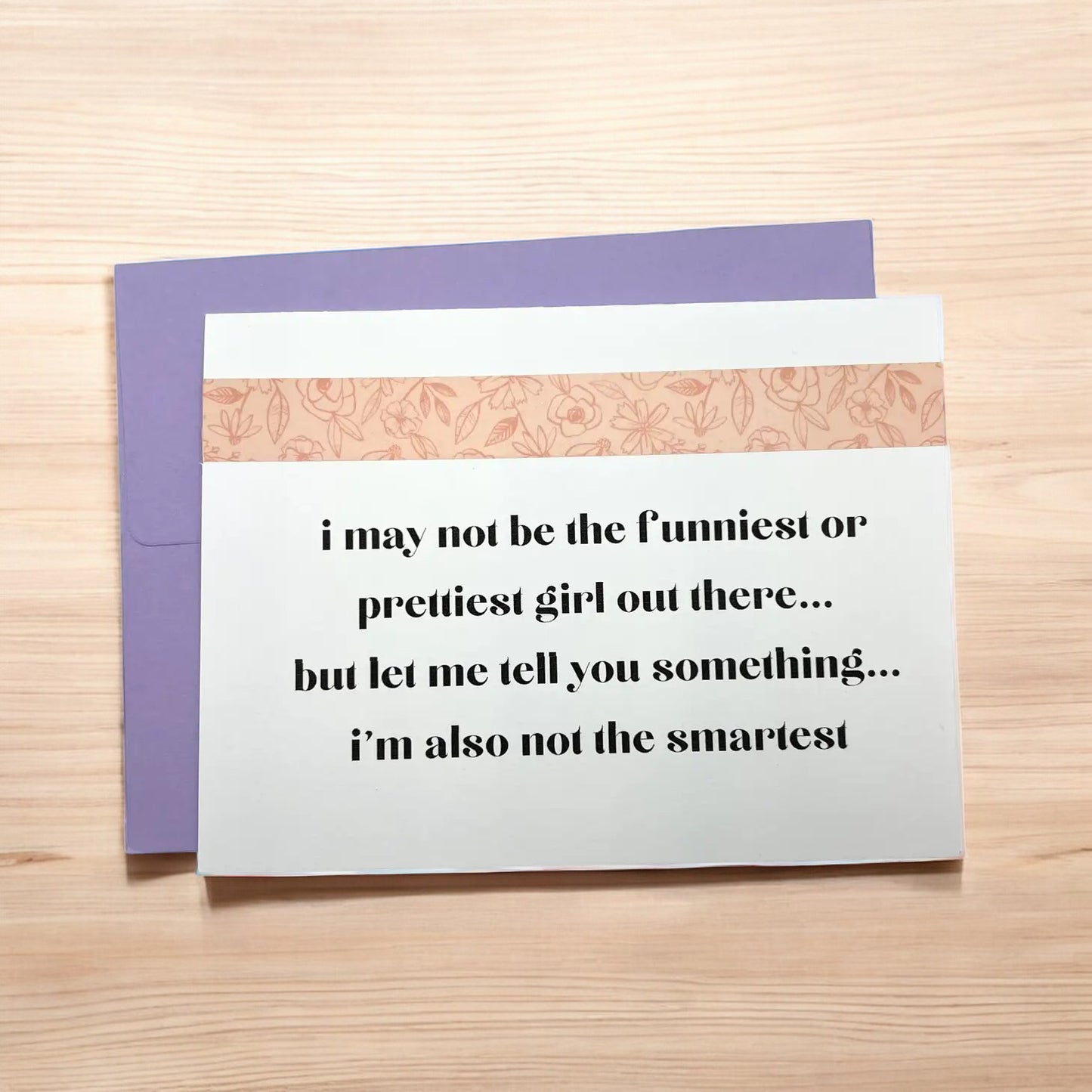 a greeting card that reads i may not be the funniest or prettiest girl out there...but let me tell you something...i'm also not the smartest