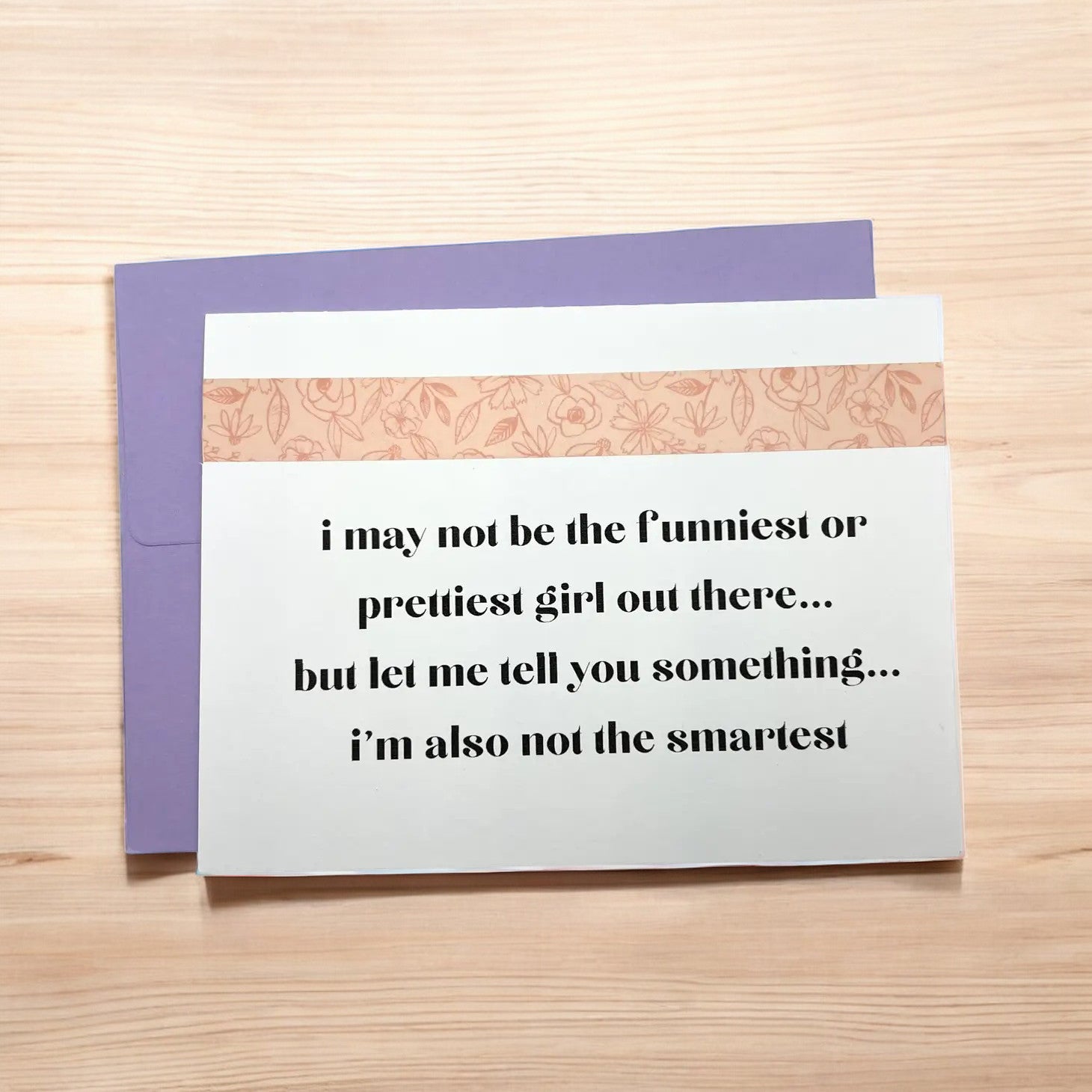 a greeting card that reads i may not be the funniest or prettiest girl out there...but let me tell you something...i'm also not the smartest